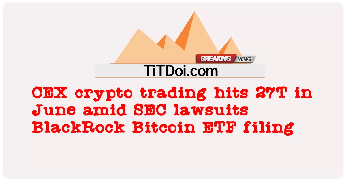 CEX 암호화폐 거래, SEC 소송 중 6월 27일 기록 블랙록 비트코인 ETF 제출 -  CEX crypto trading hits 27T in June amid SEC lawsuits BlackRock Bitcoin ETF filing