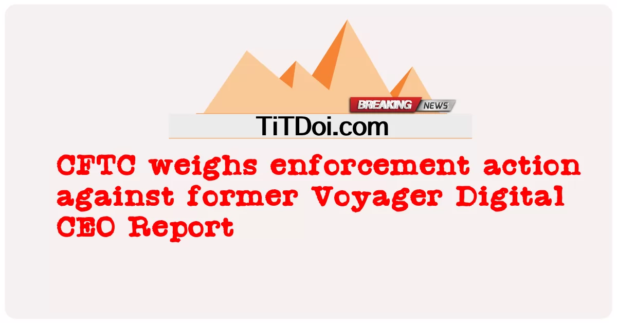  CFTC weighs enforcement action against former Voyager Digital CEO Report